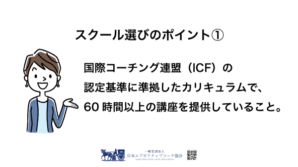スクール選びのポイント①国際コーチング連盟（ICF）の認定基準に準拠したカリキュラムで、60時間以上の講座を提供していること。（一般社団法人 日本エグゼクティブコーチ協会）